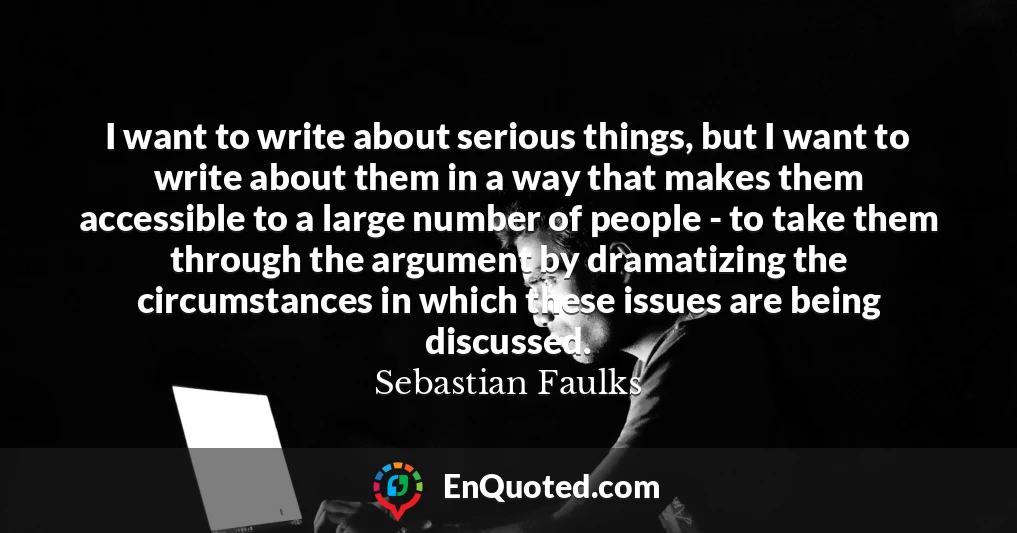 I want to write about serious things, but I want to write about them in a way that makes them accessible to a large number of people - to take them through the argument by dramatizing the circumstances in which these issues are being discussed.