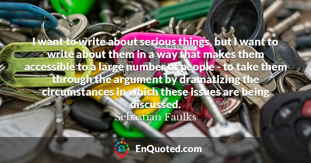 I want to write about serious things, but I want to write about them in a way that makes them accessible to a large number of people - to take them through the argument by dramatizing the circumstances in which these issues are being discussed.