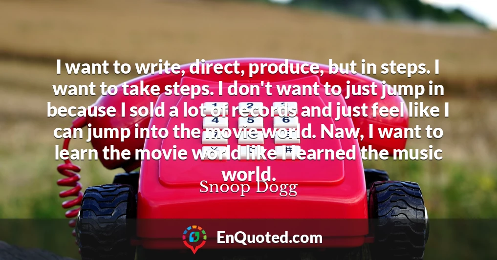 I want to write, direct, produce, but in steps. I want to take steps. I don't want to just jump in because I sold a lot of records and just feel like I can jump into the movie world. Naw, I want to learn the movie world like I learned the music world.