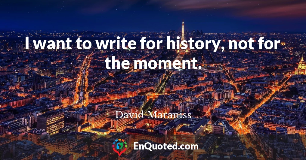 I want to write for history, not for the moment.