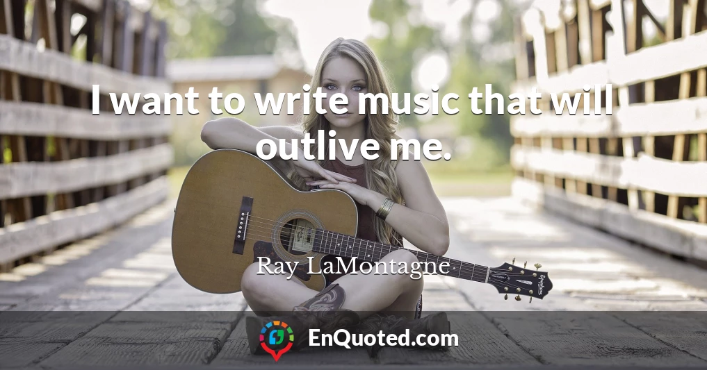 I want to write music that will outlive me.
