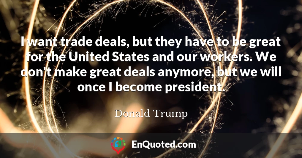 I want trade deals, but they have to be great for the United States and our workers. We don't make great deals anymore, but we will once I become president.