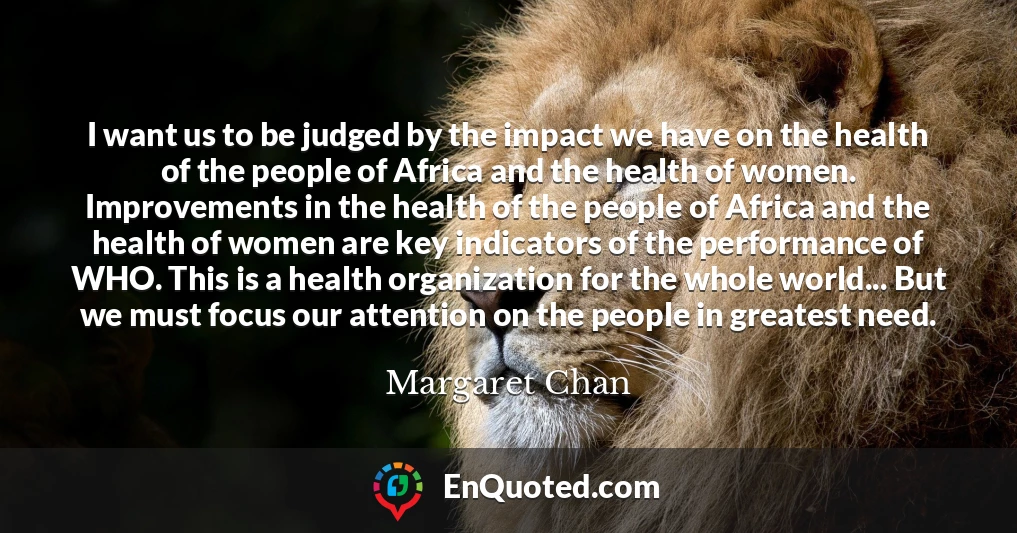 I want us to be judged by the impact we have on the health of the people of Africa and the health of women. Improvements in the health of the people of Africa and the health of women are key indicators of the performance of WHO. This is a health organization for the whole world... But we must focus our attention on the people in greatest need.