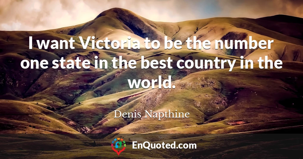 I want Victoria to be the number one state in the best country in the world.