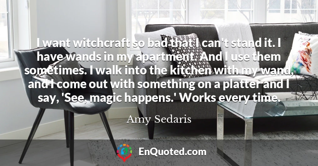 I want witchcraft so bad that I can't stand it. I have wands in my apartment. And I use them sometimes. I walk into the kitchen with my wand, and I come out with something on a platter and I say, 'See, magic happens.' Works every time.