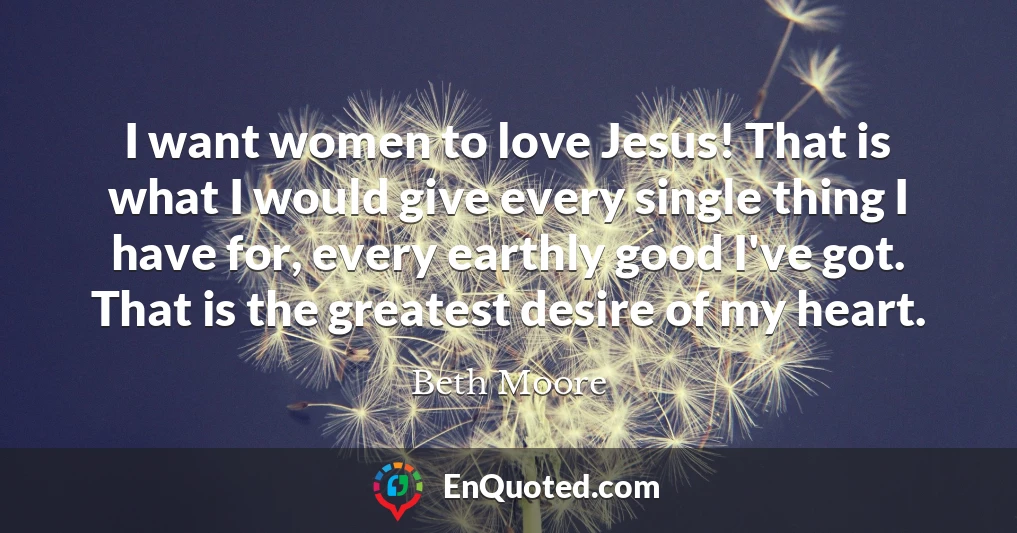 I want women to love Jesus! That is what I would give every single thing I have for, every earthly good I've got. That is the greatest desire of my heart.