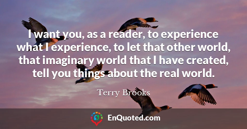 I want you, as a reader, to experience what I experience, to let that other world, that imaginary world that I have created, tell you things about the real world.