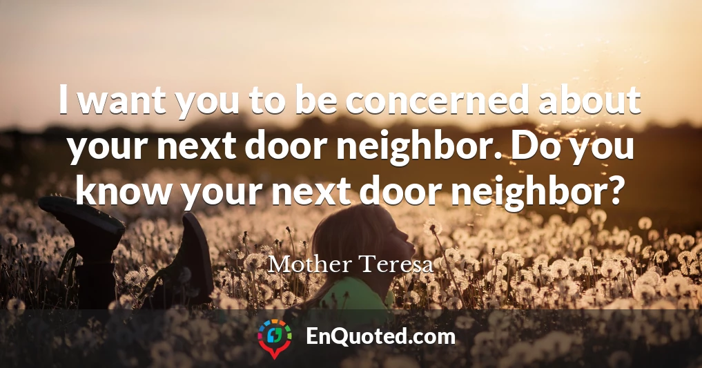 I want you to be concerned about your next door neighbor. Do you know your next door neighbor?