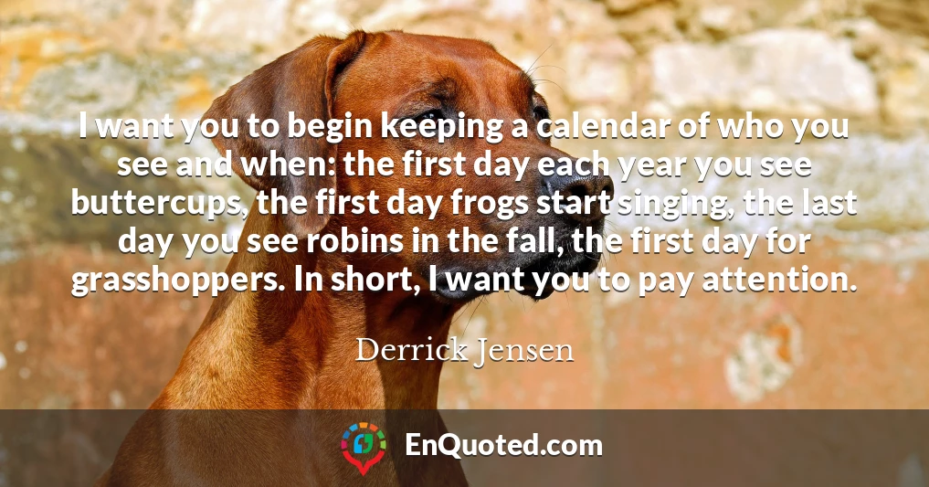 I want you to begin keeping a calendar of who you see and when: the first day each year you see buttercups, the first day frogs start singing, the last day you see robins in the fall, the first day for grasshoppers. In short, I want you to pay attention.