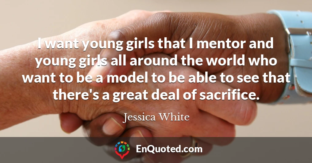 I want young girls that I mentor and young girls all around the world who want to be a model to be able to see that there's a great deal of sacrifice.
