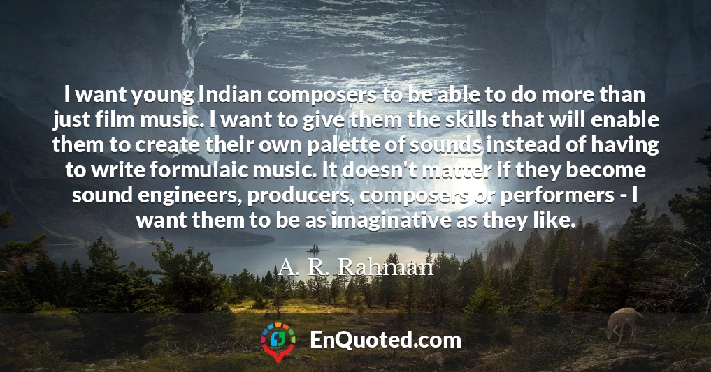 I want young Indian composers to be able to do more than just film music. I want to give them the skills that will enable them to create their own palette of sounds instead of having to write formulaic music. It doesn't matter if they become sound engineers, producers, composers or performers - I want them to be as imaginative as they like.