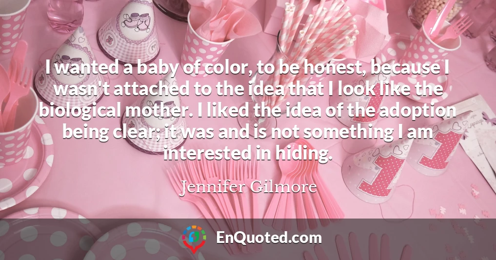 I wanted a baby of color, to be honest, because I wasn't attached to the idea that I look like the biological mother. I liked the idea of the adoption being clear; it was and is not something I am interested in hiding.