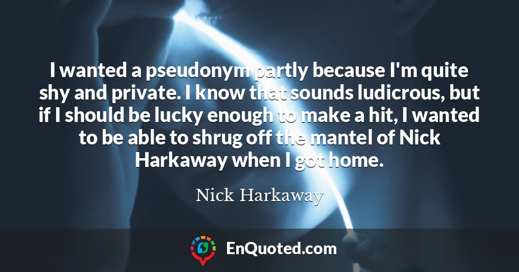 I wanted a pseudonym partly because I'm quite shy and private. I know that sounds ludicrous, but if I should be lucky enough to make a hit, I wanted to be able to shrug off the mantel of Nick Harkaway when I got home.