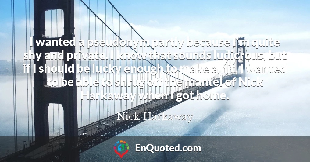 I wanted a pseudonym partly because I'm quite shy and private. I know that sounds ludicrous, but if I should be lucky enough to make a hit, I wanted to be able to shrug off the mantel of Nick Harkaway when I got home.