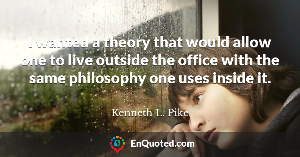 I wanted a theory that would allow one to live outside the office with the same philosophy one uses inside it.