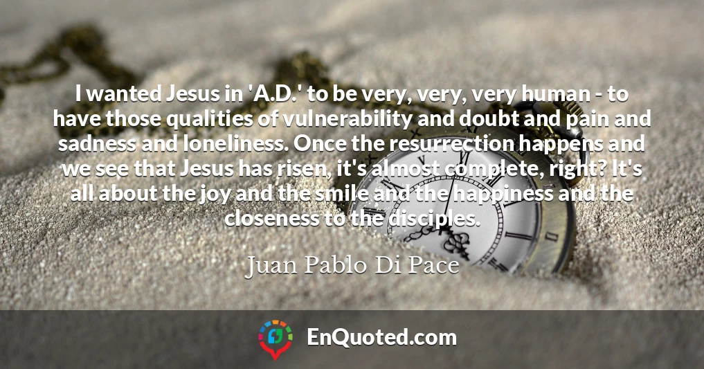 I wanted Jesus in 'A.D.' to be very, very, very human - to have those qualities of vulnerability and doubt and pain and sadness and loneliness. Once the resurrection happens and we see that Jesus has risen, it's almost complete, right? It's all about the joy and the smile and the happiness and the closeness to the disciples.