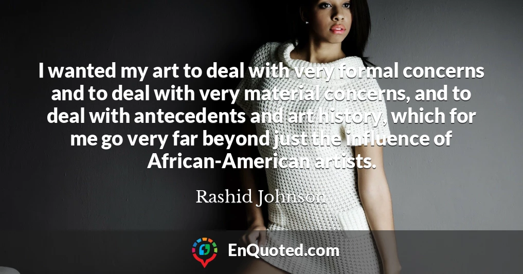 I wanted my art to deal with very formal concerns and to deal with very material concerns, and to deal with antecedents and art history, which for me go very far beyond just the influence of African-American artists.