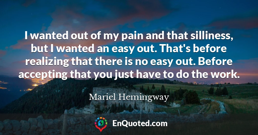 I wanted out of my pain and that silliness, but I wanted an easy out. That's before realizing that there is no easy out. Before accepting that you just have to do the work.