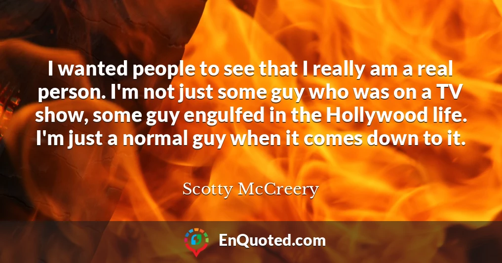 I wanted people to see that I really am a real person. I'm not just some guy who was on a TV show, some guy engulfed in the Hollywood life. I'm just a normal guy when it comes down to it.