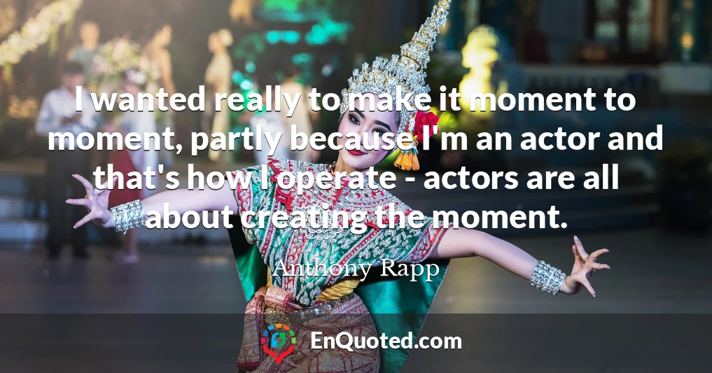 I wanted really to make it moment to moment, partly because I'm an actor and that's how I operate - actors are all about creating the moment.