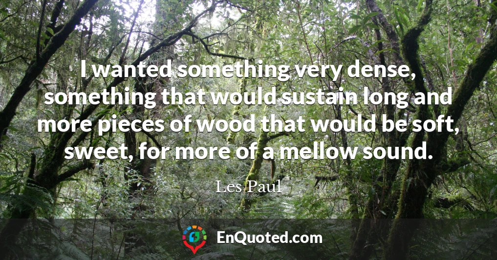 I wanted something very dense, something that would sustain long and more pieces of wood that would be soft, sweet, for more of a mellow sound.