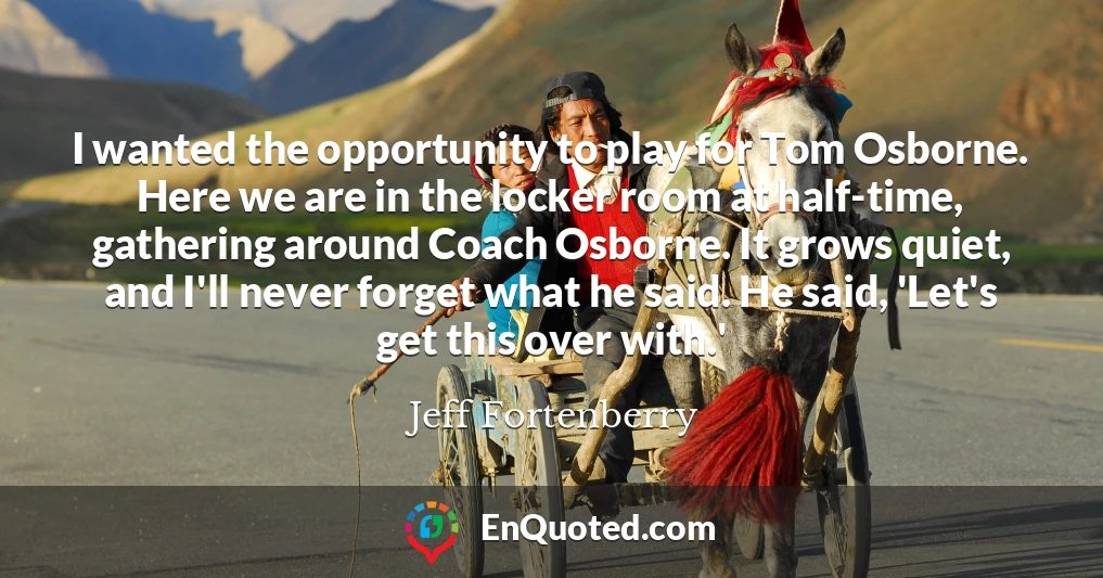 I wanted the opportunity to play for Tom Osborne. Here we are in the locker room at half-time, gathering around Coach Osborne. It grows quiet, and I'll never forget what he said. He said, 'Let's get this over with.'