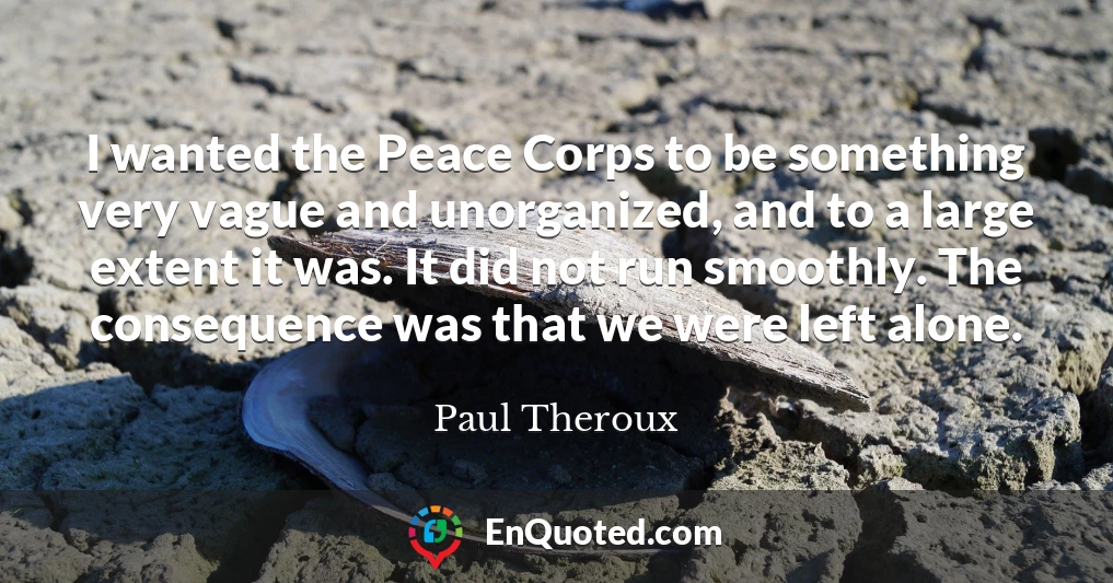 I wanted the Peace Corps to be something very vague and unorganized, and to a large extent it was. It did not run smoothly. The consequence was that we were left alone.