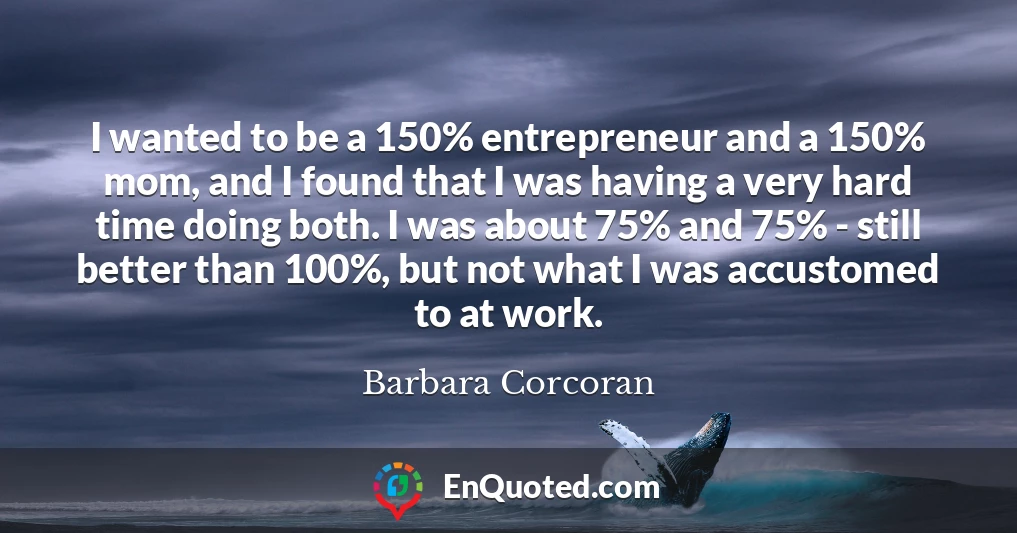 I wanted to be a 150% entrepreneur and a 150% mom, and I found that I was having a very hard time doing both. I was about 75% and 75% - still better than 100%, but not what I was accustomed to at work.