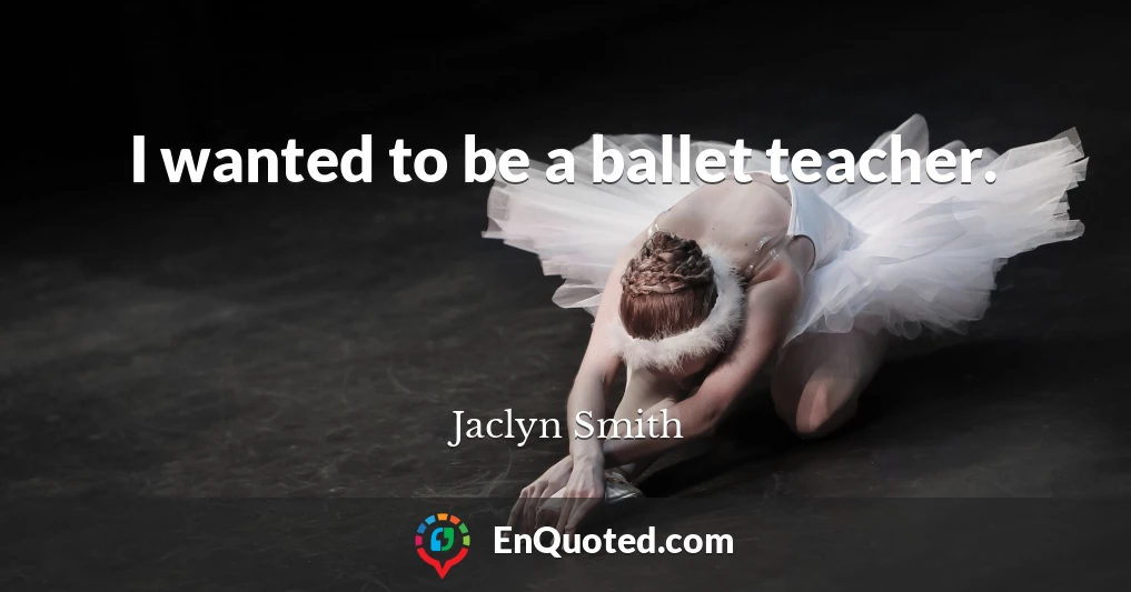I wanted to be a ballet teacher.