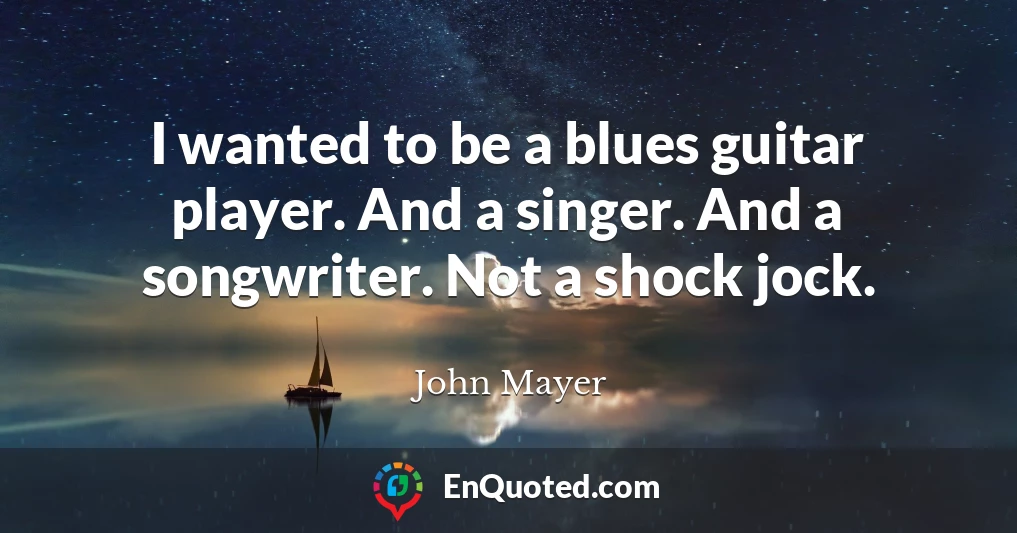 I wanted to be a blues guitar player. And a singer. And a songwriter. Not a shock jock.