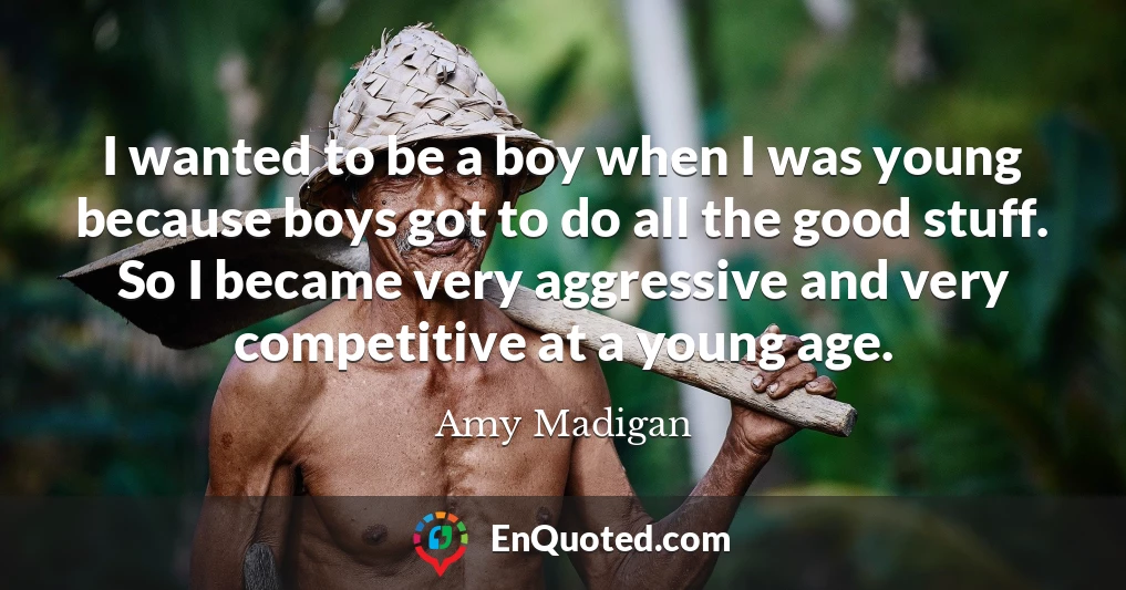 I wanted to be a boy when I was young because boys got to do all the good stuff. So I became very aggressive and very competitive at a young age.