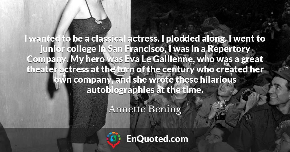 I wanted to be a classical actress. I plodded along. I went to junior college in San Francisco, I was in a Repertory Company. My hero was Eva Le Gallienne, who was a great theater actress at the turn of the century who created her own company, and she wrote these hilarious autobiographies at the time.