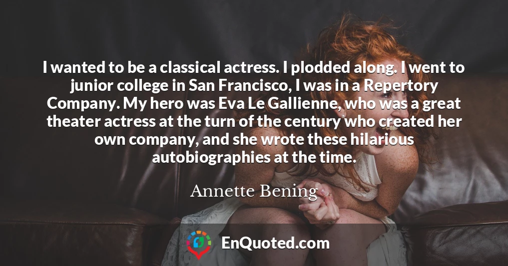 I wanted to be a classical actress. I plodded along. I went to junior college in San Francisco, I was in a Repertory Company. My hero was Eva Le Gallienne, who was a great theater actress at the turn of the century who created her own company, and she wrote these hilarious autobiographies at the time.