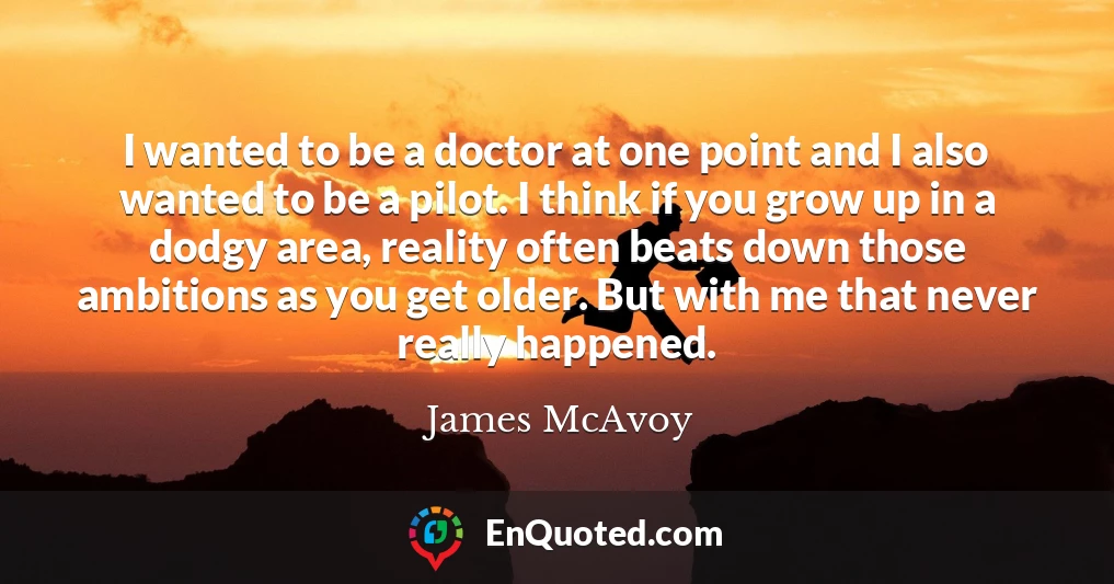 I wanted to be a doctor at one point and I also wanted to be a pilot. I think if you grow up in a dodgy area, reality often beats down those ambitions as you get older. But with me that never really happened.