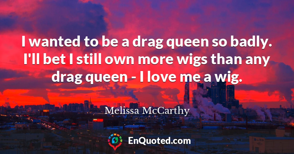 I wanted to be a drag queen so badly. I'll bet I still own more wigs than any drag queen - I love me a wig.