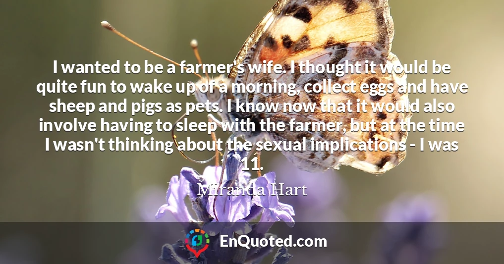 I wanted to be a farmer's wife. I thought it would be quite fun to wake up of a morning, collect eggs and have sheep and pigs as pets. I know now that it would also involve having to sleep with the farmer, but at the time I wasn't thinking about the sexual implications - I was 11.