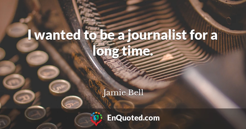I wanted to be a journalist for a long time.