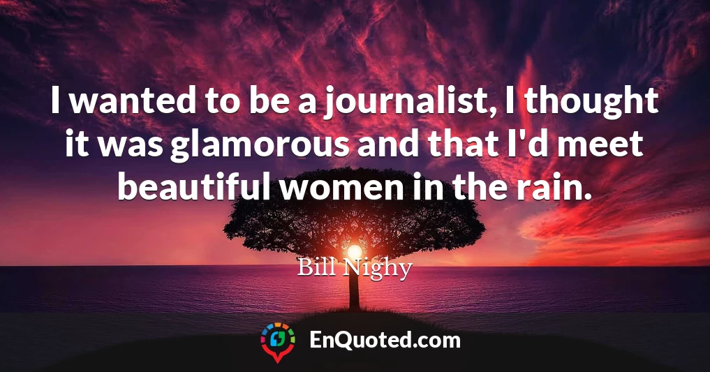 I wanted to be a journalist, I thought it was glamorous and that I'd meet beautiful women in the rain.