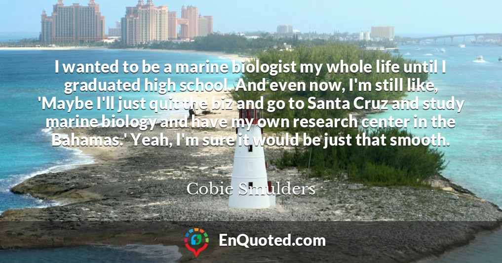 I wanted to be a marine biologist my whole life until I graduated high school. And even now, I'm still like, 'Maybe I'll just quit the biz and go to Santa Cruz and study marine biology and have my own research center in the Bahamas.' Yeah, I'm sure it would be just that smooth.