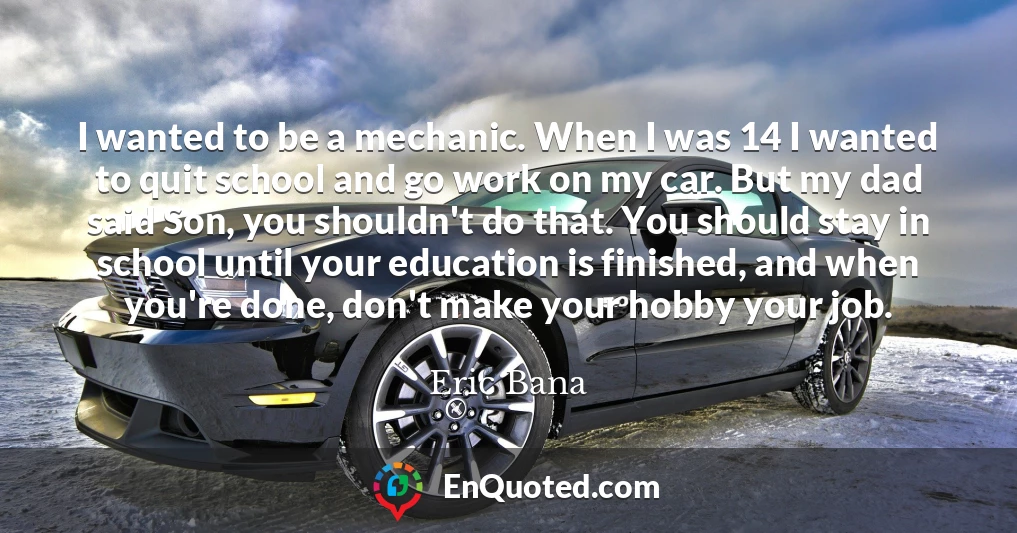 I wanted to be a mechanic. When I was 14 I wanted to quit school and go work on my car. But my dad said Son, you shouldn't do that. You should stay in school until your education is finished, and when you're done, don't make your hobby your job.