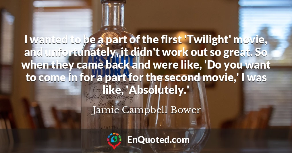 I wanted to be a part of the first 'Twilight' movie, and unfortunately, it didn't work out so great. So when they came back and were like, 'Do you want to come in for a part for the second movie,' I was like, 'Absolutely.'