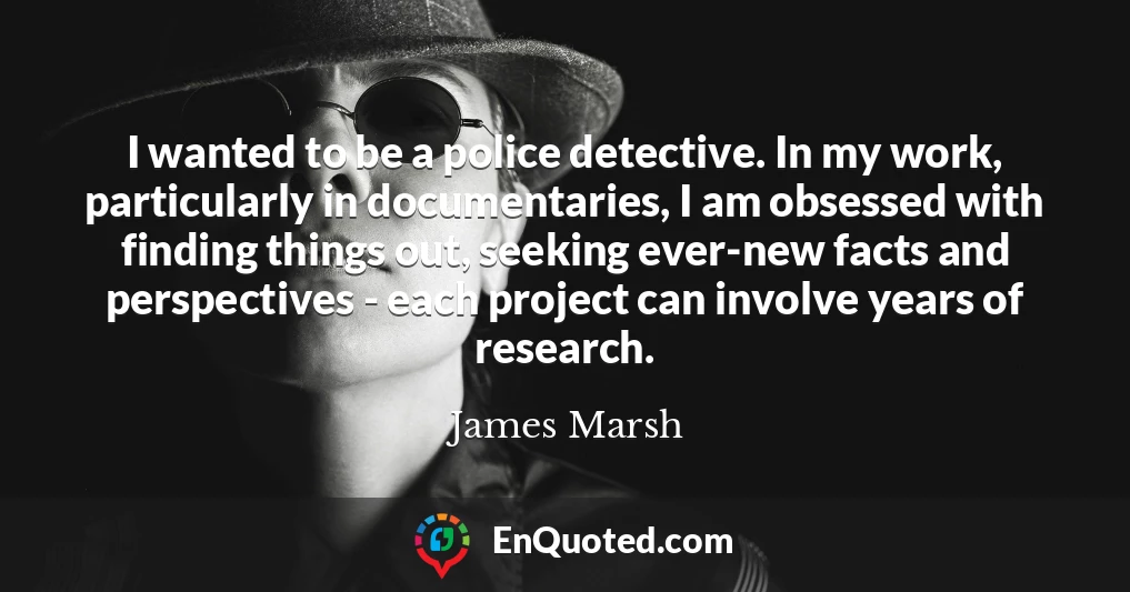 I wanted to be a police detective. In my work, particularly in documentaries, I am obsessed with finding things out, seeking ever-new facts and perspectives - each project can involve years of research.