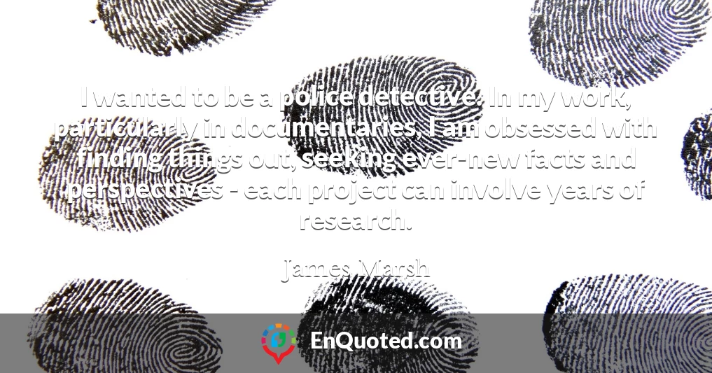 I wanted to be a police detective. In my work, particularly in documentaries, I am obsessed with finding things out, seeking ever-new facts and perspectives - each project can involve years of research.