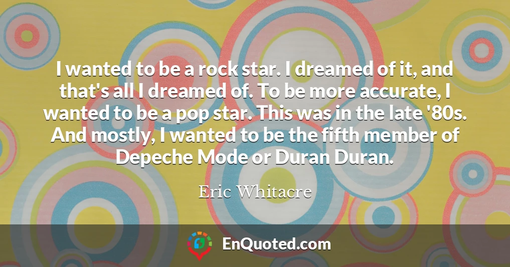 I wanted to be a rock star. I dreamed of it, and that's all I dreamed of. To be more accurate, I wanted to be a pop star. This was in the late '80s. And mostly, I wanted to be the fifth member of Depeche Mode or Duran Duran.