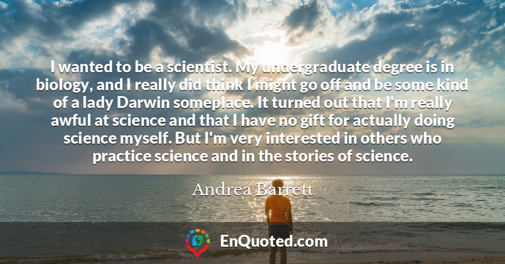 I wanted to be a scientist. My undergraduate degree is in biology, and I really did think I might go off and be some kind of a lady Darwin someplace. It turned out that I'm really awful at science and that I have no gift for actually doing science myself. But I'm very interested in others who practice science and in the stories of science.