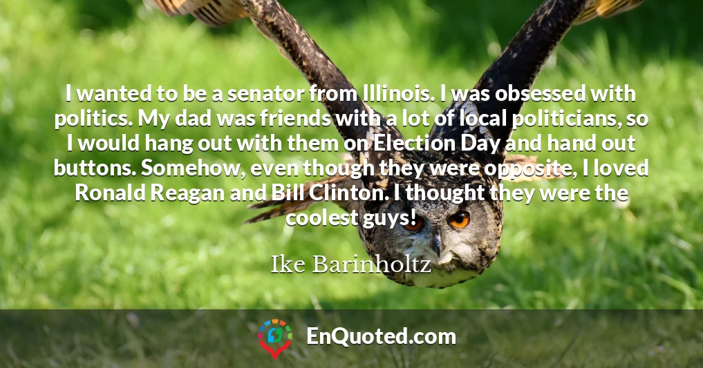 I wanted to be a senator from Illinois. I was obsessed with politics. My dad was friends with a lot of local politicians, so I would hang out with them on Election Day and hand out buttons. Somehow, even though they were opposite, I loved Ronald Reagan and Bill Clinton. I thought they were the coolest guys!