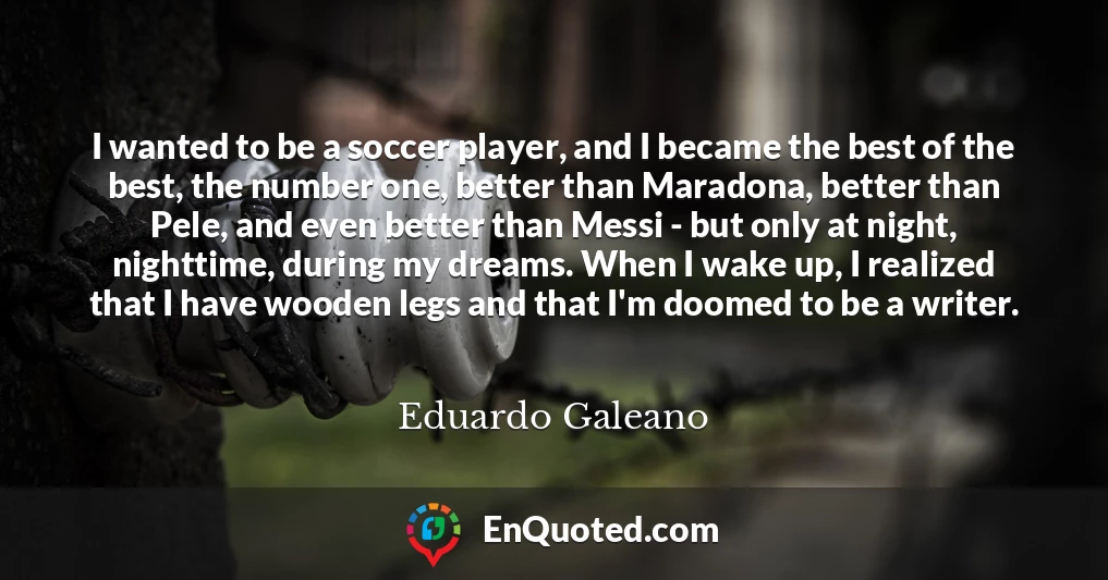 I wanted to be a soccer player, and I became the best of the best, the number one, better than Maradona, better than Pele, and even better than Messi - but only at night, nighttime, during my dreams. When I wake up, I realized that I have wooden legs and that I'm doomed to be a writer.