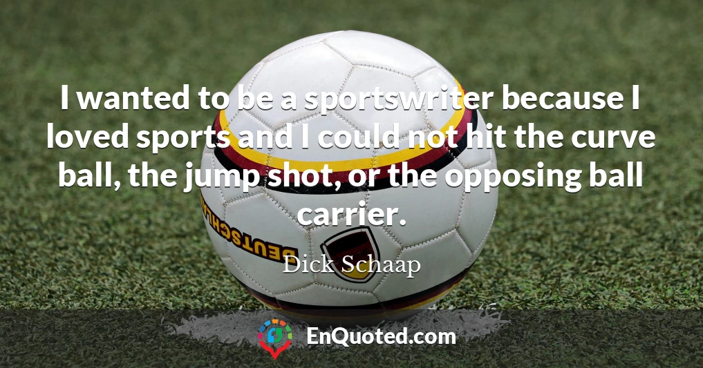 I wanted to be a sportswriter because I loved sports and I could not hit the curve ball, the jump shot, or the opposing ball carrier.