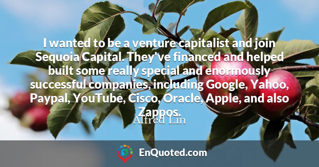 I wanted to be a venture capitalist and join Sequoia Capital. They've financed and helped built some really special and enormously successful companies, including Google, Yahoo, Paypal, YouTube, Cisco, Oracle, Apple, and also Zappos.