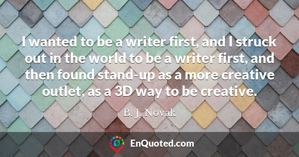 I wanted to be a writer first, and I struck out in the world to be a writer first, and then found stand-up as a more creative outlet, as a 3D way to be creative.